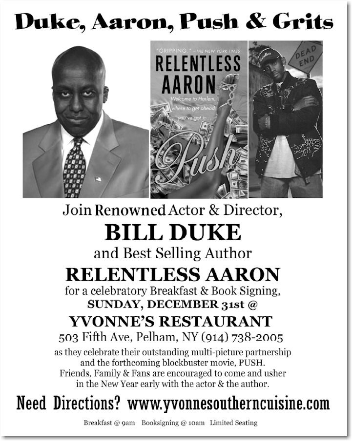 Join Renowned Actor and Director, Bill Duke and Best Selling Author Relentless Aaron for a celebratory Breakfast & Book Signing, Sunday, December 31st @ Yvonne's Restaurant 503 fifth Ave, Pelham, NY (914) 738-2005 as the celebrate their outstanding multi-picture partnership and the forthcoming blockbuster movie PUSH.  Friends, Family and Fans are encouraged to come and usher in the New Year early with the actor and the author.  Need directions? http://yvonnesoutherncuisine.com/ Breakfast @ 9AM Booksigning @10 AM Limited Seating
